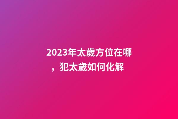 2023年太歲方位在哪，犯太歲如何化解